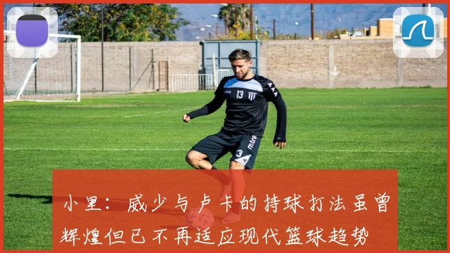 小里：威少与卢卡的持球打法虽曾辉煌但已不再适应现代篮球趋势