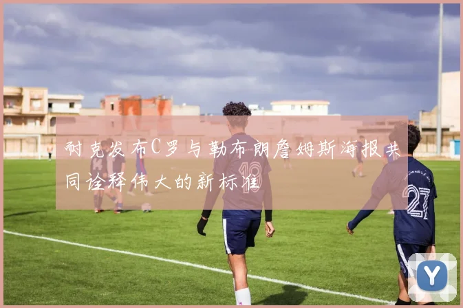 耐克发布C罗与勒布朗詹姆斯海报共同诠释伟大的新标准