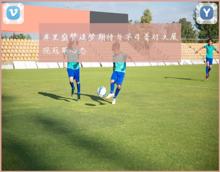 库里盛赞追梦期待与字母哥对决展现冠军心态