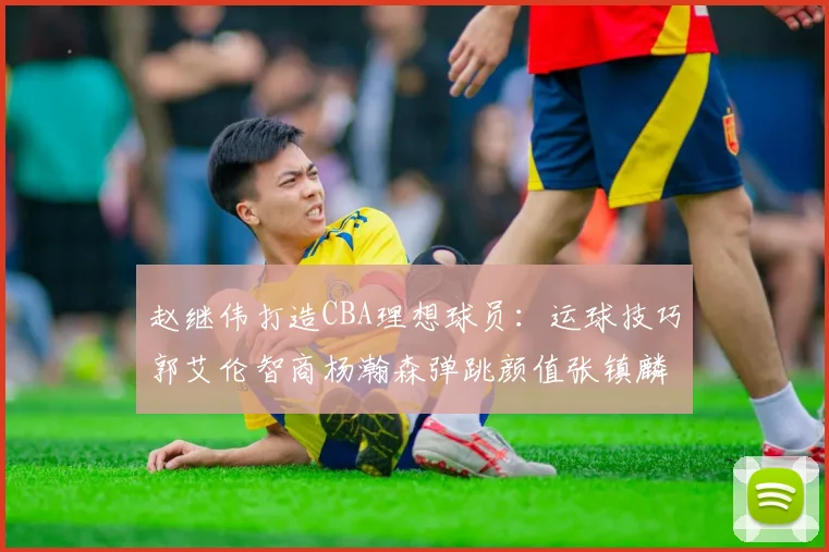 赵继伟打造CBA理想球员：运球技巧郭艾伦智商杨瀚森弹跳颜值张镇麟完美结合