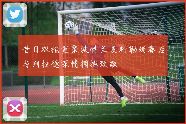 昔日双枪重聚波特兰麦科勒姆赛后与利拉德深情拥抱致敬