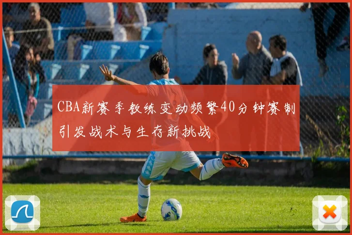 CBA新赛季教练变动频繁40分钟赛制引发战术与生存新挑战