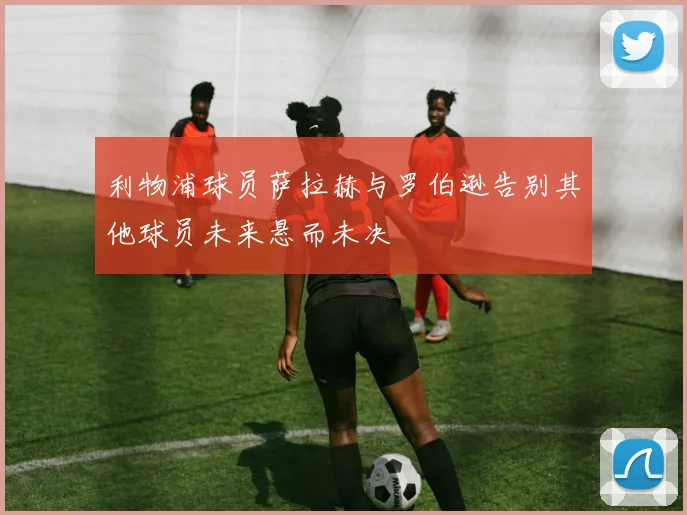 利物浦球员萨拉赫与罗伯逊告别其他球员未来悬而未决