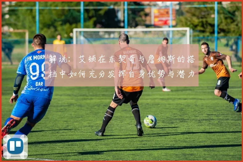 解说：艾顿在东契奇与詹姆斯的搭档中如何充分发挥自身优势与潜力