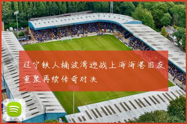 辽宁铁人楠波湾迎战上海海港旧友重聚再续传奇对决