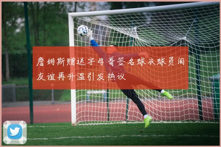 詹姆斯赠送字母哥签名球衣球员间友谊再升温引发热议