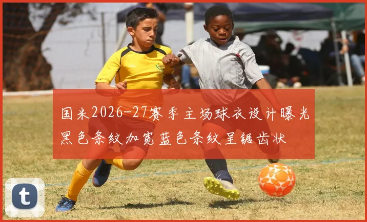 国米2026-27赛季主场球衣设计曝光黑色条纹加宽蓝色条纹呈锯齿状
