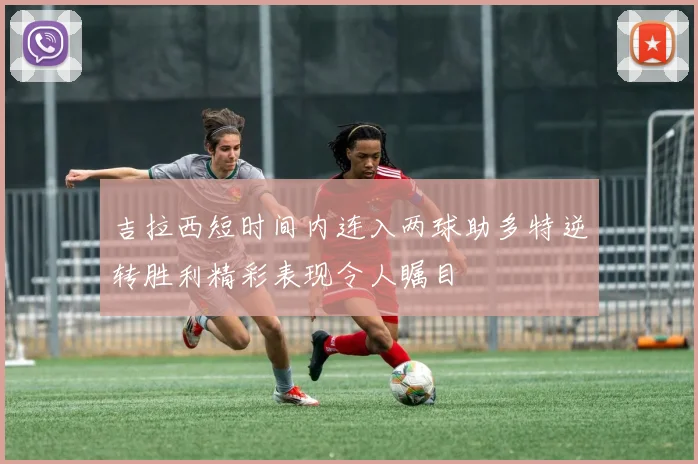 吉拉西短时间内连入两球助多特逆转胜利精彩表现令人瞩目