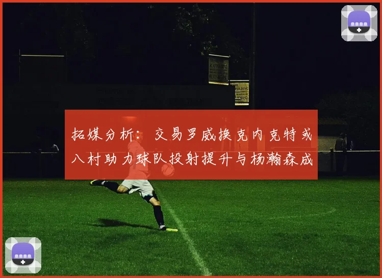 拓媒分析：交易罗威换克内克特或八村助力球队投射提升与杨瀚森成长