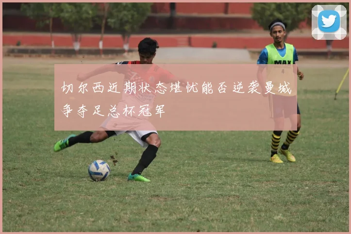切尔西近期状态堪忧能否逆袭曼城争夺足总杯冠军