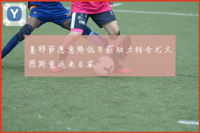 基耶萨愿意降低年薪助力转会尤文图斯重返老东家