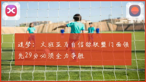 追梦：文班亚马自信称联盟门面领先29分必须全力争胜
