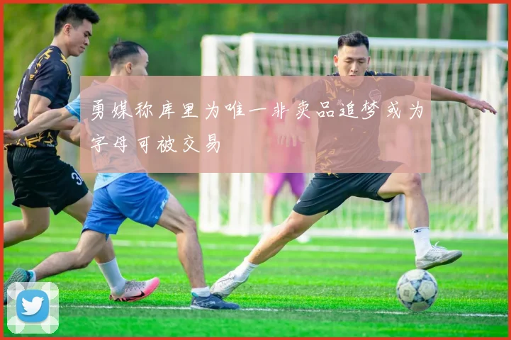 勇媒称库里为唯一非卖品追梦或为字母可被交易